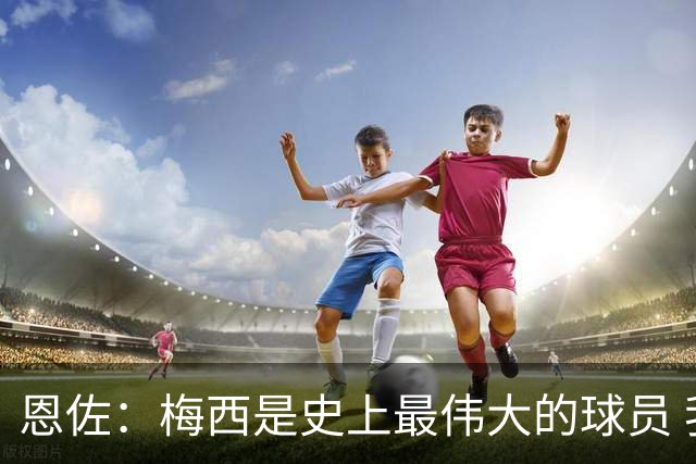 恩佐：梅西是史上最伟大的球员 我们会努力卫冕世界杯