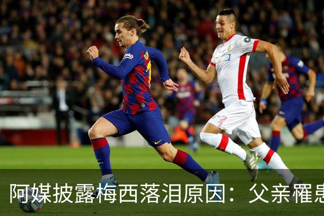 阿媒披露梅西落泪原因：父亲罹患结肠癌 近期病情恶化